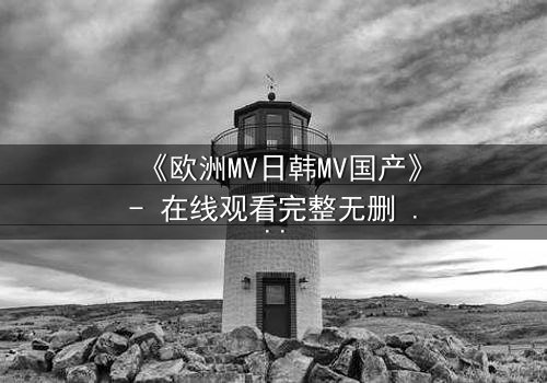 《欧洲MV日韩MV国产》- 在线观看完整无删 - 一场跨越文化的视觉风暴