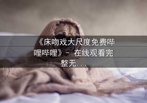 《床吻戏大尺度免费哔哩哔哩》- 在线观看完整无删 - 揭秘禁忌之恋的终极爆发