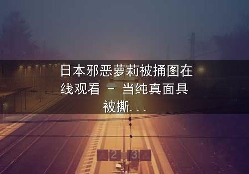 日本邪恶萝莉被捅图在线观看 - 当纯真面具被撕裂,黑暗真相浮出水面