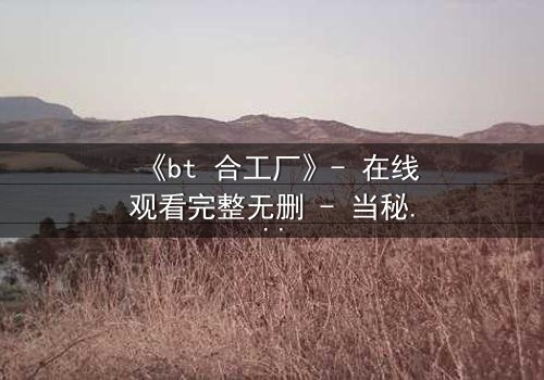 《bt 合工厂》- 在线观看完整无删 - 当秘密工厂吞噬人性,谁能逃出生天?