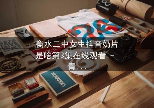 衡水二中女生抖音奶片是啥第3集在线观看 - 青春风暴背后的隐秘真相