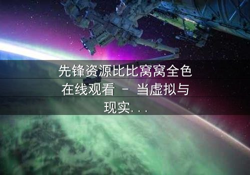 先锋资源比比窝窝全色在线观看 - 当虚拟与现实交织,谁能逃脱命运的陷阱?