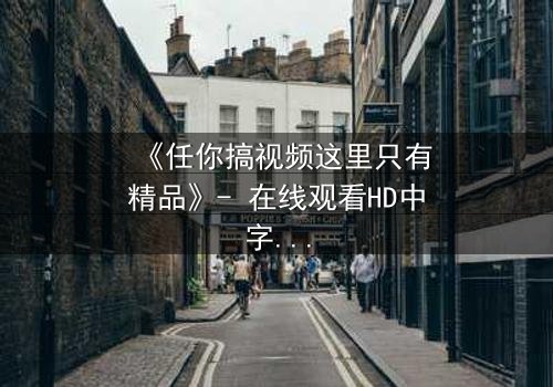 《任你搞视频这里只有精品》- 在线观看HD中字 - 当欲望与真相交织,你敢点开吗?