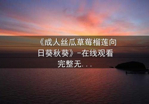 《成人丝瓜草莓榴莲向日葵秋葵》-在线观看完整无删 - 禁忌之恋的致命诱惑