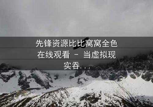 先锋资源比比窝窝全色在线观看 - 当虚拟现实吞噬人性,谁能唤醒沉睡的灵魂?