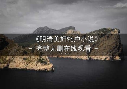 《明清美妇牝户小说》- 完整无删在线观看 - 揭开深闺秘闻的惊心真相