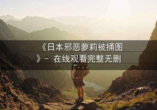 《日本邪恶萝莉被捅图》- 在线观看完整无删 - 揭开黑暗萝莉的致命秘密