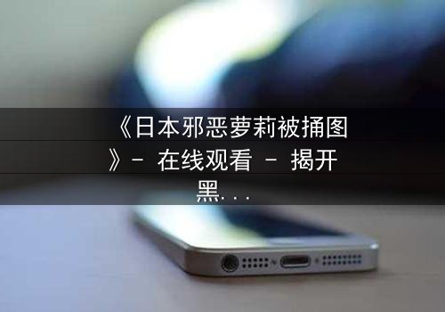 《日本邪恶萝莉被捅图》- 在线观看 - 揭开黑暗萝莉的致命秘密