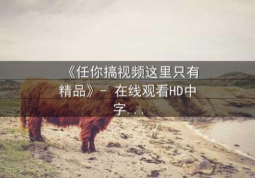 《任你搞视频这里只有精品》- 在线观看HD中字 - 当欲望与真相碰撞,谁能全身而退?
