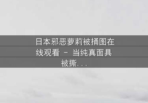 日本邪恶萝莉被捅图在线观看 - 当纯真面具被撕裂,真相令人窒息