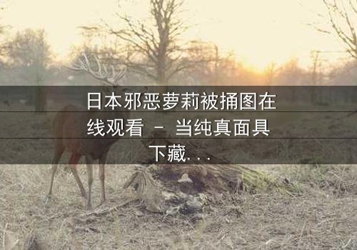 日本邪恶萝莉被捅图在线观看 - 当纯真面具下藏着致命秘密,谁将揭开黑暗真相?