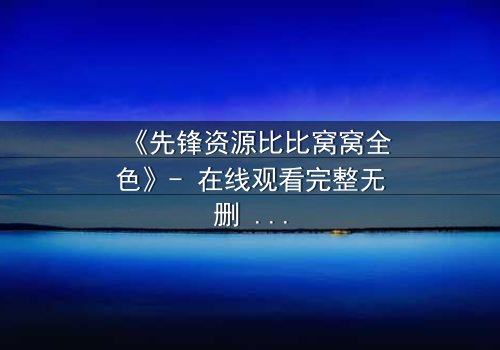《先锋资源比比窝窝全色》- 在线观看完整无删 - 一场颠覆现实的视觉盛宴