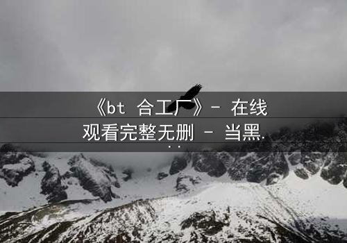 《bt 合工厂》- 在线观看完整无删 - 当黑暗交易吞噬人性,谁能逃出生天?