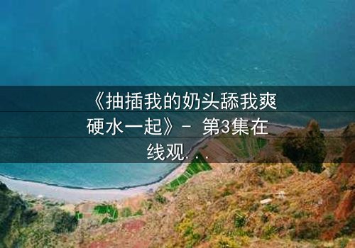 《抽插我的奶头舔我爽硬水一起》- 第3集在线观看 - 当禁忌之恋遇上致命诱惑