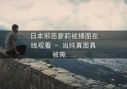 日本邪恶萝莉被捅图在线观看 - 当纯真面具被撕裂,黑暗真相浮出水面