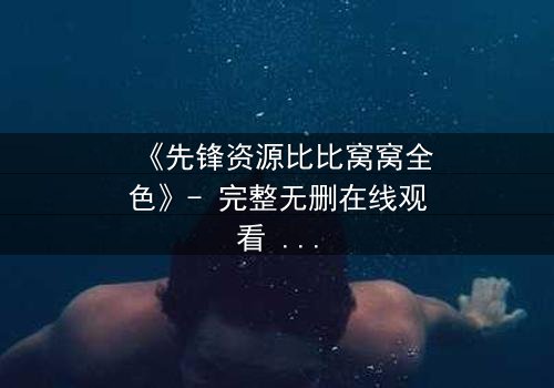 《先锋资源比比窝窝全色》- 完整无删在线观看 - 揭开人性深处的秘密游戏