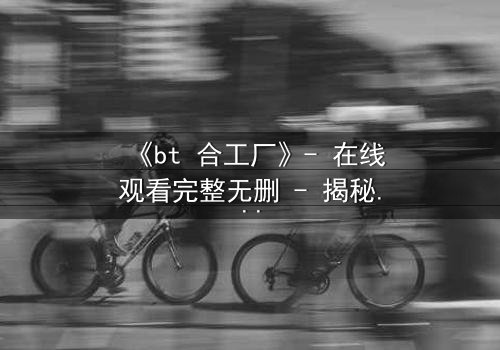 《bt 合工厂》- 在线观看完整无删 - 揭秘数字时代的生存游戏
