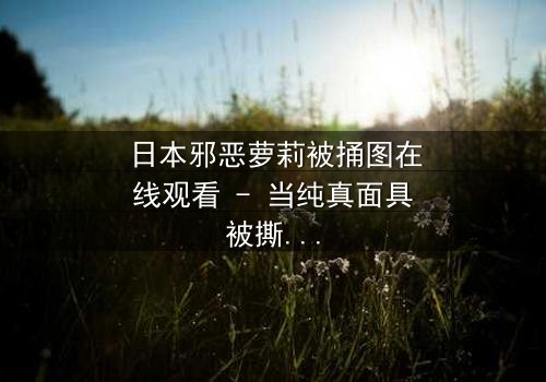 日本邪恶萝莉被捅图在线观看 - 当纯真面具被撕裂,黑暗真相浮出水面