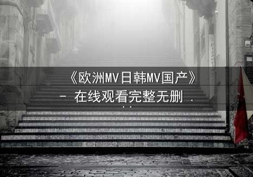 《欧洲MV日韩MV国产》- 在线观看完整无删 - 一场跨越文化的视觉风暴