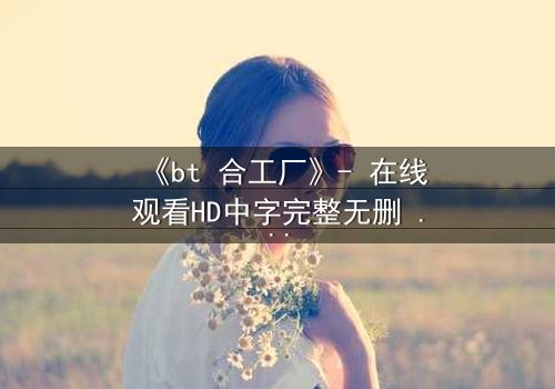 《bt 合工厂》- 在线观看HD中字完整无删 - 揭开数字时代的生存密码
