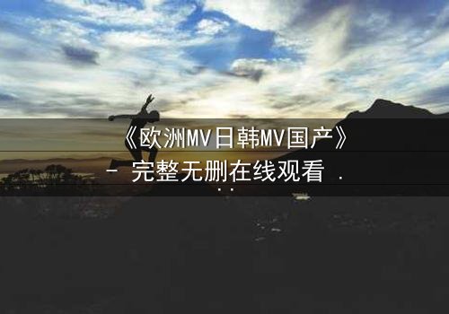《欧洲MV日韩MV国产》- 完整无删在线观看 - 一场跨越文化的视觉盛宴