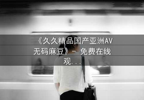 《久久精品国产亚洲AV无码麻豆》- 免费在线观看 - 第7集HD中字