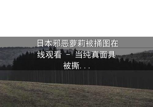 日本邪恶萝莉被捅图在线观看 - 当纯真面具被撕裂,黑暗真相浮出水面