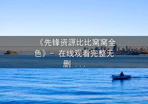 《先锋资源比比窝窝全色》- 在线观看完整无删 - 揭开人性最深层的秘密