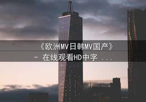 《欧洲MV日韩MV国产》- 在线观看HD中字 - 一场跨越文化的视觉盛宴,你敢揭开真相吗?
