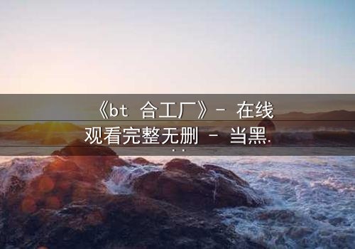 《bt 合工厂》- 在线观看完整无删 - 当黑暗工厂吞噬人性,谁能逃出生天?