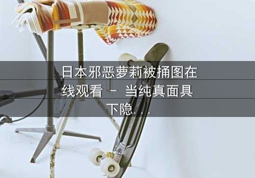 日本邪恶萝莉被捅图在线观看 - 当纯真面具下隐藏的黑暗被撕裂