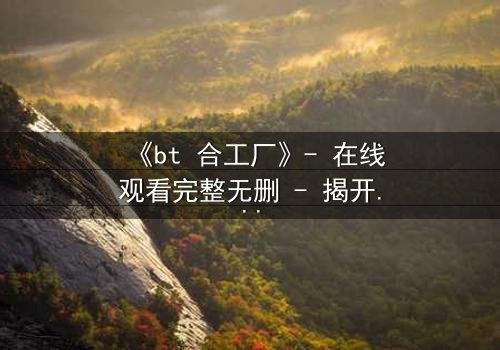 《bt 合工厂》- 在线观看完整无删 - 揭开数字时代的生存密码