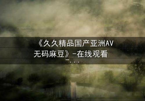 《久久精品国产亚洲AV无码麻豆》-在线观看 - 第3集