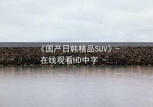 《国产日韩精品SUV》- 在线观看HD中字 - 第5集完整无删