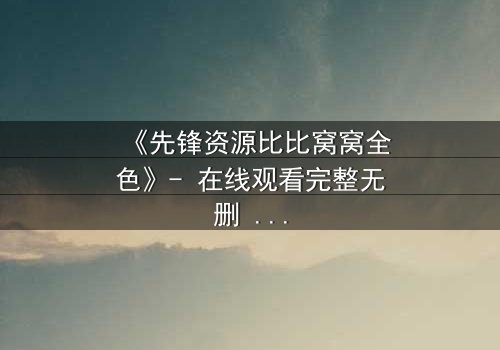 《先锋资源比比窝窝全色》- 在线观看完整无删 - 揭开虚拟世界的致命真相