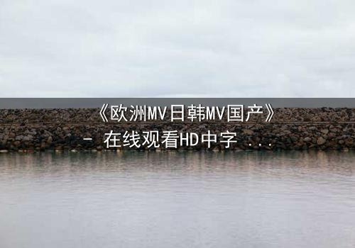 《欧洲MV日韩MV国产》- 在线观看HD中字 - 一场跨越文化的视觉风暴