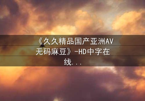 《久久精品国产亚洲AV无码麻豆》-HD中字在线观看 - 第7集完整无删