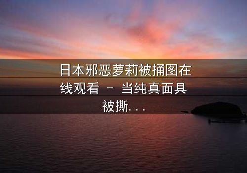 日本邪恶萝莉被捅图在线观看 - 当纯真面具被撕裂,谁在黑暗中低语?