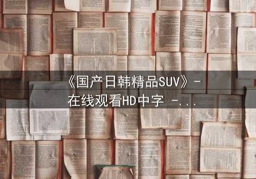 《国产日韩精品SUV》- 在线观看HD中字 - 第5集完整无删
