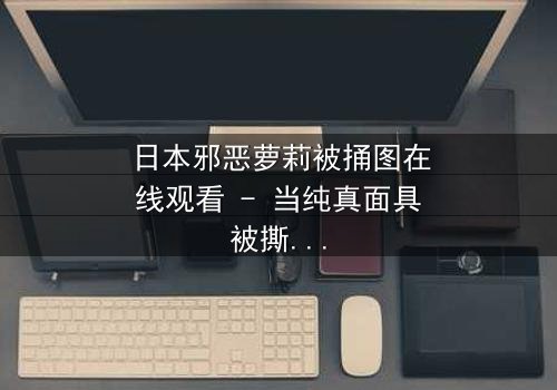 日本邪恶萝莉被捅图在线观看 - 当纯真面具被撕裂,谁在背后操控命运?
