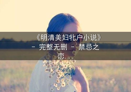 《明清美妇牝户小说》- 完整无删 - 禁忌之恋下的绝色秘史