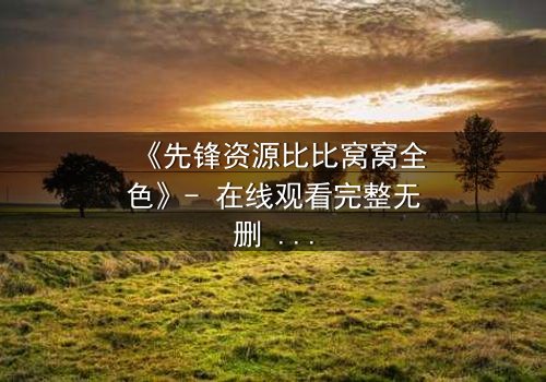 《先锋资源比比窝窝全色》- 在线观看完整无删 - 揭开虚拟世界的致命秘密