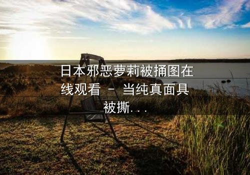 日本邪恶萝莉被捅图在线观看 - 当纯真面具被撕裂,黑暗真相浮出水面