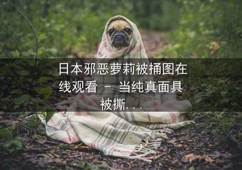 日本邪恶萝莉被捅图在线观看 - 当纯真面具被撕裂,黑暗真相浮出水面