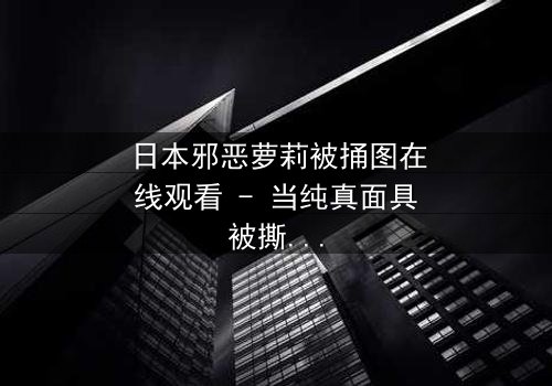 日本邪恶萝莉被捅图在线观看 - 当纯真面具被撕裂,谁才是真正的恶魔?