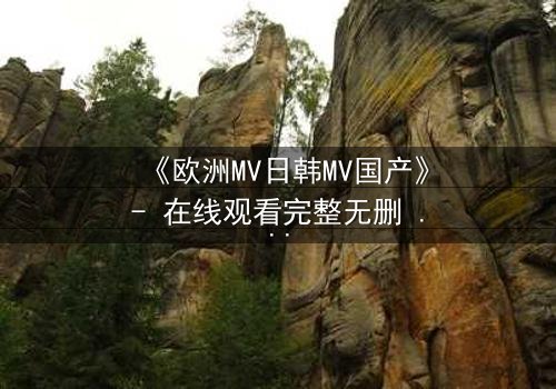 《欧洲MV日韩MV国产》- 在线观看完整无删 - 一场跨越文化的视觉风暴