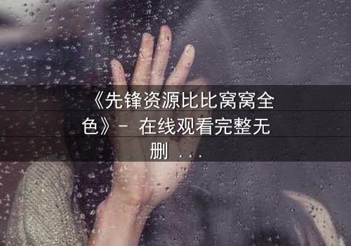 《先锋资源比比窝窝全色》- 在线观看完整无删 - 揭开虚拟世界的致命真相