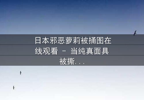 日本邪恶萝莉被捅图在线观看 - 当纯真面具被撕裂,黑暗真相浮出水面