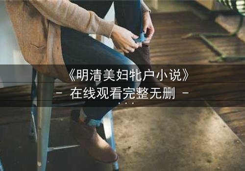 《明清美妇牝户小说》- 在线观看完整无删 - 揭开深闺秘事的禁忌面纱