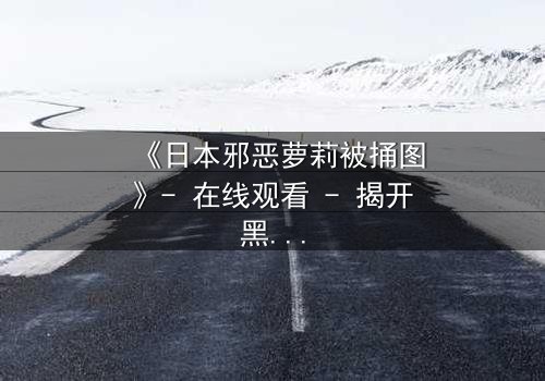 《日本邪恶萝莉被捅图》- 在线观看 - 揭开黑暗萝莉的终极命运